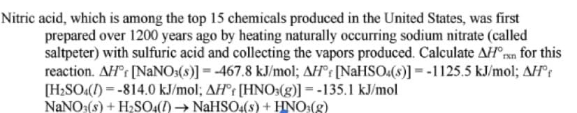 Nitric acid, which is among the top 15 chemicals produced in the United States, was first
prepared over 1200 years ago by heating naturally occurring sodium nitrate (called
saltpeter) with sulfuric acid and collecting the vapors produced. Calculate AH°rxn for this
reaction. AH°r [NANO3(s)] = -467.8 kJ/mol; AH°r [NaHSO«(s)] = -1125.5 kJ/mol; AH°r
[H2SO4(I) = -814.0 kJ/mol; AH°r [HNO3(g)] = -135.1 kJ/mol
NANO3(s) + HSO4(1) → NaHSO:(8) + HNO:(g)
