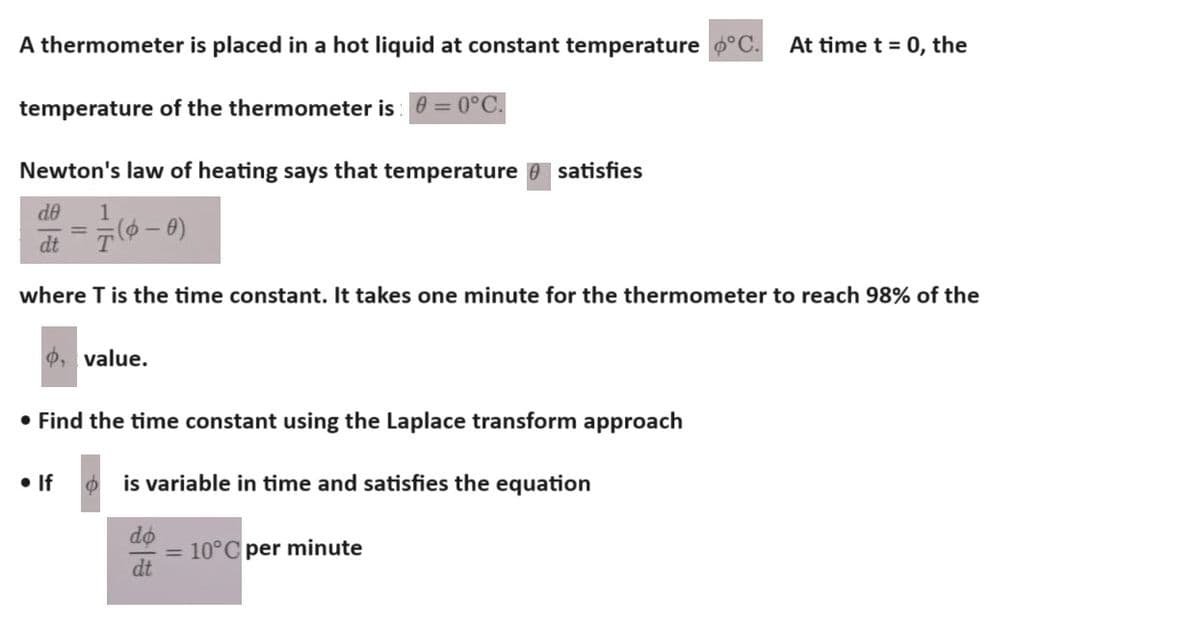 A thermometer is placed in a hot liquid at constant temperature °C. At time t = 0, the
temperature of the thermometer is: =0°C.
Newton's law of heating says that temperature satisfies
de 1
dt
(0-0)
where T is the time constant. It takes one minute for the thermometer to reach 98% of the
P, value.
• Find the time constant using the Laplace transform approach
• If
is variable in time and satisfies the equation
do
= 10°C per minute