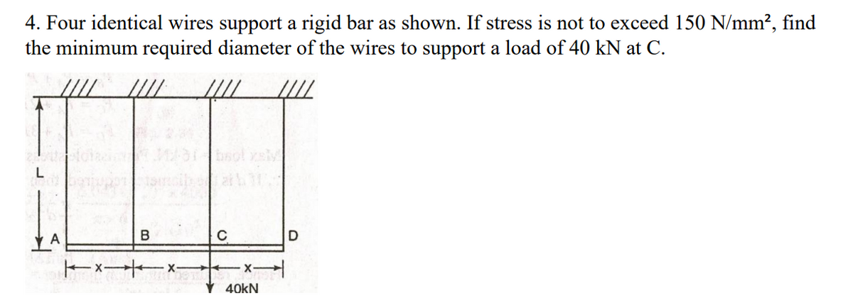 4. Four identical wires support a rigid bar as shown. If stress is not to exceed 150 N/mm?, find
the minimum required diameter of the wires to support a load of 40 kN at C.
at
V 40kN
