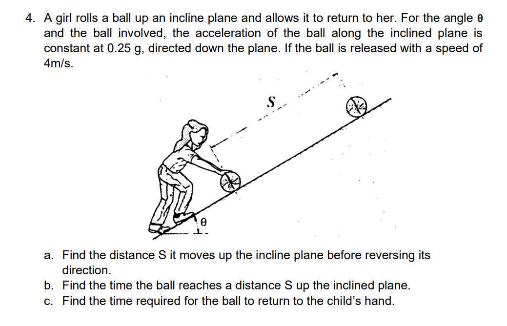 4. A girl rolls a ball up an incline plane and allows it to return to her. For the angle 0
and the ball involved, the acceleration of the ball along the inclined plane is
constant at 0.25 g, directed down the plane. If the ball is released with a speed of
4m/s.
a. Find the distance S it moves up the incline plane before reversing its
direction.
b. Find the time the ball reaches a distance S up the inclined plane.
c. Find the time required for the ball to return to the child's hand.

