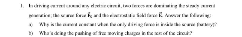 1. In driving current around any electric circuit, two forces are dominating the steady current
generation; the source force Fs and the electrostatic field force E. Answer the following:
a) Why is the current constant when the only driving force is inside the source (battery)?
b) Who's doing the pushing of free moving charges in the rest of the circuit?