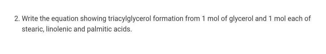 2. Write the equation showing triacylglycerol formation from 1 mol of glycerol and 1 mol each of
stearic, linolenic and palmitic acids.
