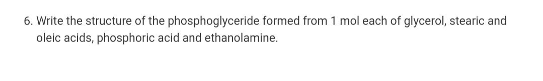 6. Write the structure of the phosphoglyceride formed from 1 mol each of glycerol, stearic and
oleic acids, phosphoric acid and ethanolamine.
