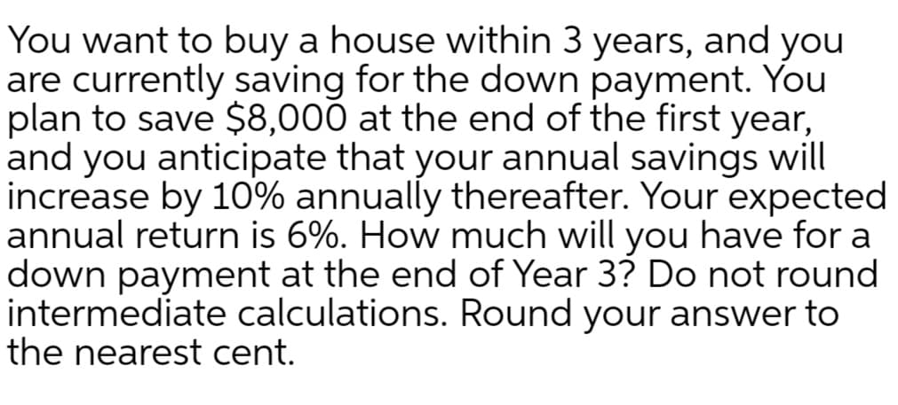 You want to buy a house within 3 years, and you
are currently saving for the down payment. You
plan to save $8,000 at the end of the first year,
and you anticipate that your annual savings will
increase by 10% annually thereafter. Your expected
annual return is 6%. How much will you have for a
down payment at the end of Year 3? Do not round
intermediate calculations. Round your answer to
the nearest cent.
