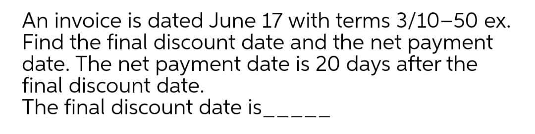 An invoice is dated June 17 with terms 3/10-50 ex.
Find the final discount date and the net payment
date. The net payment date is 20 days after the
final discount date.
The final discount date is
