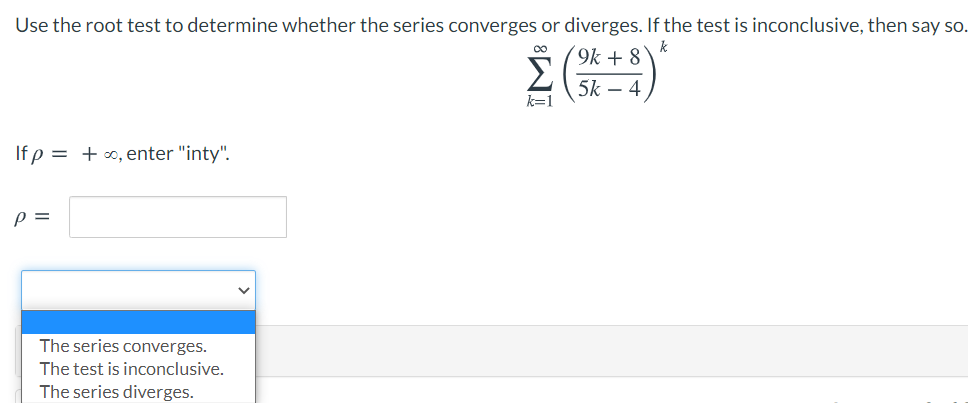 Use the root test to determine whether the series converges or diverges. If the test is inconclusive, then say so.
k
9k + 8
5k – 4
k=1
If p = +∞, enter "inty".
p =
The series converges.
The test is inconclusive.
The series diverges.
