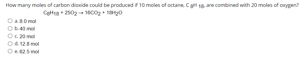 How many moles of carbon dioxide could be produced if 10 moles of octane, C 8H 18, are combined with 20 moles of oxygen?
C8H18 + 2502 → 16CO2 + 18H20
O a. 8.0 mol
O b.40 mol
O c. 20 mol
O d. 12.8 mol
O e. 62.5 mol
