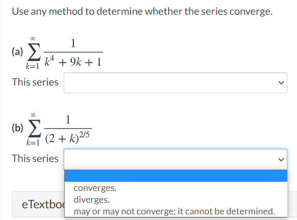 Use any method to determine whether the series converge.
1
(a) >
k + 9k + 1
k=1
This series
1
(b) 2
k=1 (2 + k)²/5
This series
converges.
diverges.
eTextbo
may or may not converge; it cannot be determined.

