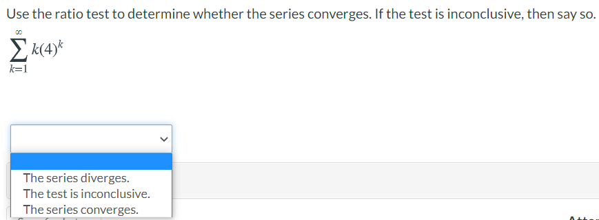 Use the ratio test to determine whether the series converges. If the test is inconclusive, then say so.
E k(4)*
k=1
The series diverges.
The test is inconclusive.
The series converges.
