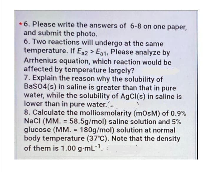* 6. Please write the answers of 6-8 on one paper,
and submit the photo.
6. Two reactions will undergo at the same
temperature. If Ea2 > Ea1, Please analyze by
Arrhenius equation, which reaction would be
affected by temperature largely?
7. Explain the reason why the solubility of
BaS04(s) in saline is greater than that in pure
water, while the solubility of AgCl(s) in saline is
lower than in pure water.-
8. Calculate the molliosmolarity (mOsM) of 0.9%
NacI (MM. = 58.5g/mol) saline solution and 5%
glucose (MM. = 180g/mol) solution at normal
body temperature (37°C). Note that the density
of them is 1.00 g-mL¯1.
%3D
%3D
