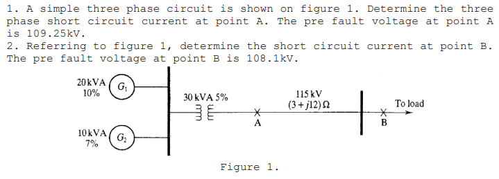 1. A simple three phase circuit is shown on figure 1. Determine the three
phase short circuit current at point A. The pre fault voltage at point A
is 109.25kv.
2. Referring to figure 1, determine the short circuit current at point B.
The pre fault voltage at point B is 108.1kv.
20 kVA
G
10%
115 kV
30 kVA 5%
(3+ j12)2
To load
A
B
10KVA
7%
G2
Figure 1.
