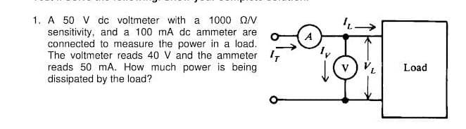 1. A 50 V dc voltmeter with a 1000 QN
sensitivity, and a 100 mA dc ammeter are
connected to measure the power in a load.
The voltmeter reads 40 V and the ammeter 1,
reads 50 mA. How much power is being
dissipated by the load?
v) VL
Load
