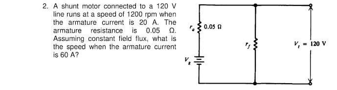 2. A shunt motor connected to a 120 V
line runs at a speed of 1200 rpm when
the armature current is 20 A. The
0.05 0
armature resistance is 0.05 Q.
Assuming constant field flux, what is
the speed when the armature current
is 60 A?
V, = 120 V
