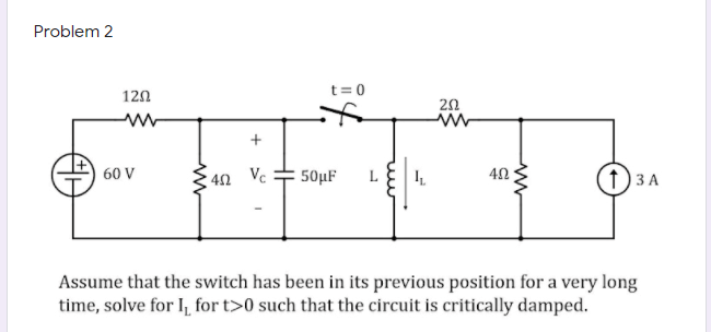 Problem 2
t= 0
120
20
60 V
40 Vc
50µF
L
ЗА
Assume that the switch has been in its previous position for a very long
time, solve for I, for t>0 such that the circuit is critically damped.
