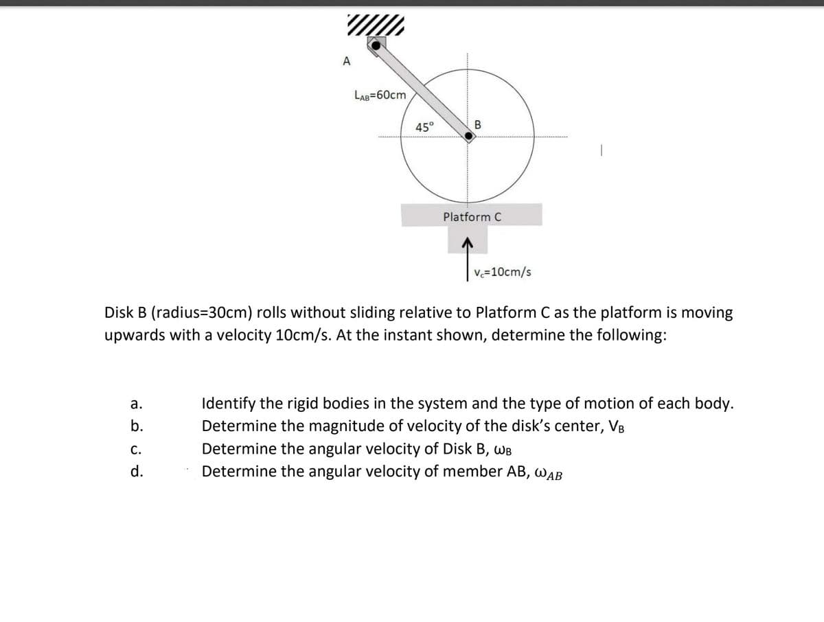 A
LAB=60cm
45°
Platform C
v=10cm/s
Disk B (radius=30cm) rolls without sliding relative to Platform C as the platform is moving
upwards with a velocity 10cm/s. At the instant shown, determine the following:
Identify the rigid bodies in the system and the type of motion of each body.
Determine the magnitude of velocity of the disk's center, V8
Determine the angular velocity of Disk B, WB
Determine the angular velocity of member AB, WAB
а.
b.
C.
d.
B.

