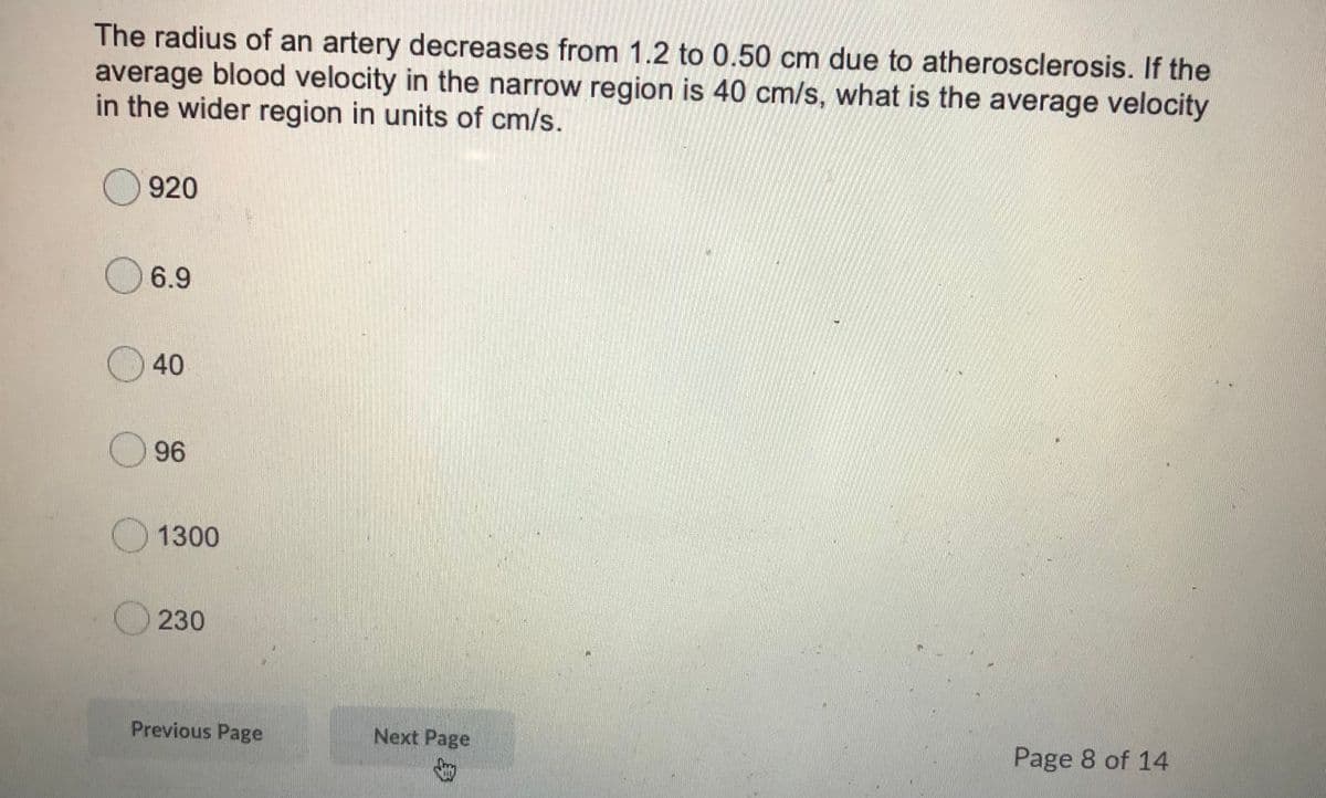 The radius of an artery decreases from 1.2 to 0.50 cm due to atherosclerosis. If the
average blood velocity in the narrow region is 40 cm/s, what is the average velocity
in the wider region in units of cm/s.
920
6.9
40
96
O 1300
230
Previous Page
Next Page
Page 8 of 14
