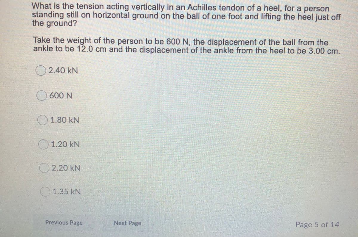 What is the tension acting vertically in an Achilles tendon of a heel, for a person
standing still on horizontal ground on the ball of one foot and lifting the heel just off
the ground?
Take the weight of the person to be 600 N, the displacement of the ball from the
ankle to be 12.0 cm and the displacement of the ankle from the heel to be 3.00 cm.
2.40 kN
O 600 N
1.80 kN
1.20 kN
2.20 kN
1.35 kN
Previous Page
Next Page
Page 5 of 14
