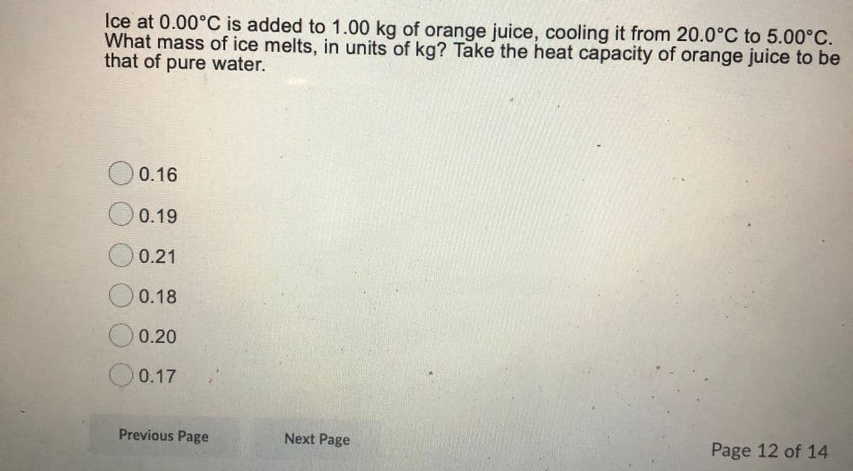 Ice at 0.00°C is added to 1.00 kg of orange juice, cooling it from 20.0°C to 5.00°C.
What mass of ice melts, in units of kg? Take the heat capacity of orange juice to be
that of pure water.
O0.16
O 0.19
O0.21
0.18
0.20
O 0.17
Previous Page
Next Page
Page 12 of 14
