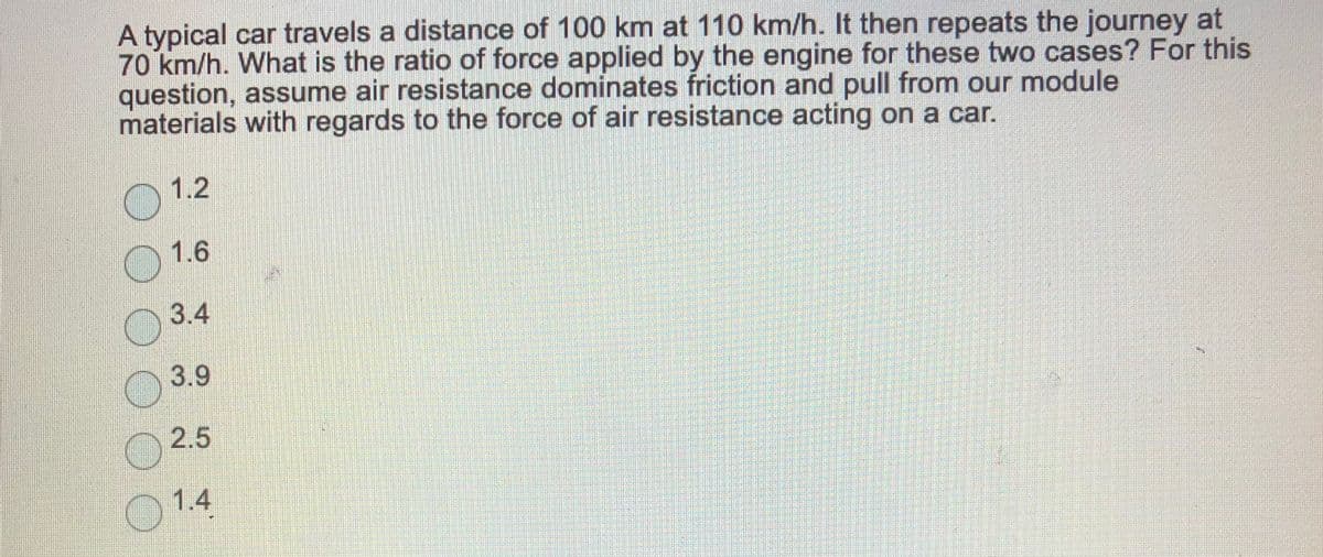 A typical car travels a distance of 100 km at 110 km/h. It then repeats the journey at
70 km/h. What is the ratio of force applied by the engine for these two cases? For this
question, assume air resistance dominates friction and pull from our module
materials with regards to the force of air resistance acting on a car.
1.2
1.6
3.4
3.9
2.5
O 1.4
