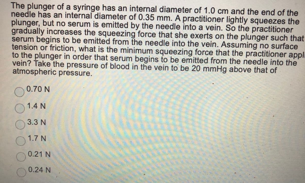 The plunger of a syringe has an internal diameter of 1.0 cm and the end of the
needle has an internal diameter of 0.35 mm. A practitioner lightly squeezes the
plunger, but no serum is emitted by the needle into a vein. So the practitioner
gradually increases the squeezing force that she exerts on the plunger such that
serum begins to be emitted from the needle into the vein. Assuming no surface
tension or friction, what is the minimum squeezing force that the practitioner appli
to the plunger in order that serum begins to be emitted from the needle into the
vein? Take the pressure of blood in the vein to be 20 mmHg above that of
atmospheric pressure.
0.70 N
1.4 N
3.3 N
1.7 N
0.21 N
0.24 N
