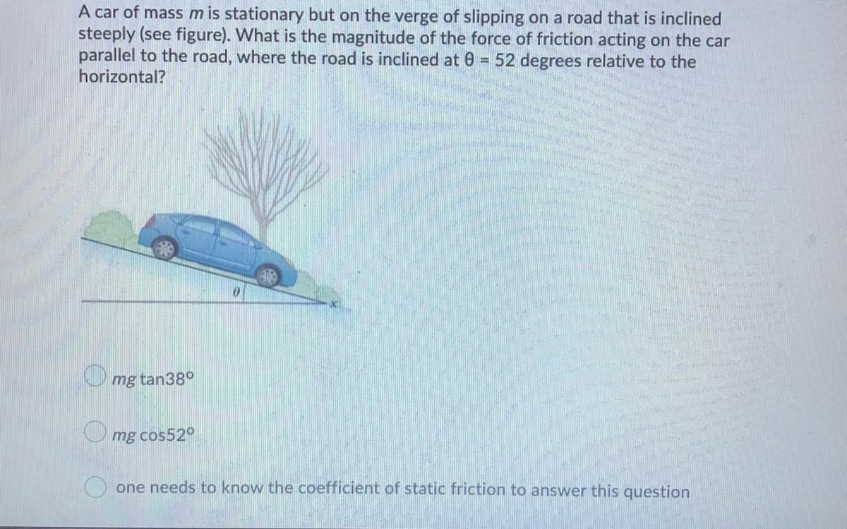 A car of mass m is stationary but on the verge of slipping on a road that is inclined
steeply (see figure). What is the magnitude of the force of friction acting on the car
parallel to the road, where the road is inclined at 0 = 52 degrees relative to the
horizontal?
mg tan38°
mg cos52°
one needs to know the coefficient of static friction to answer this question
