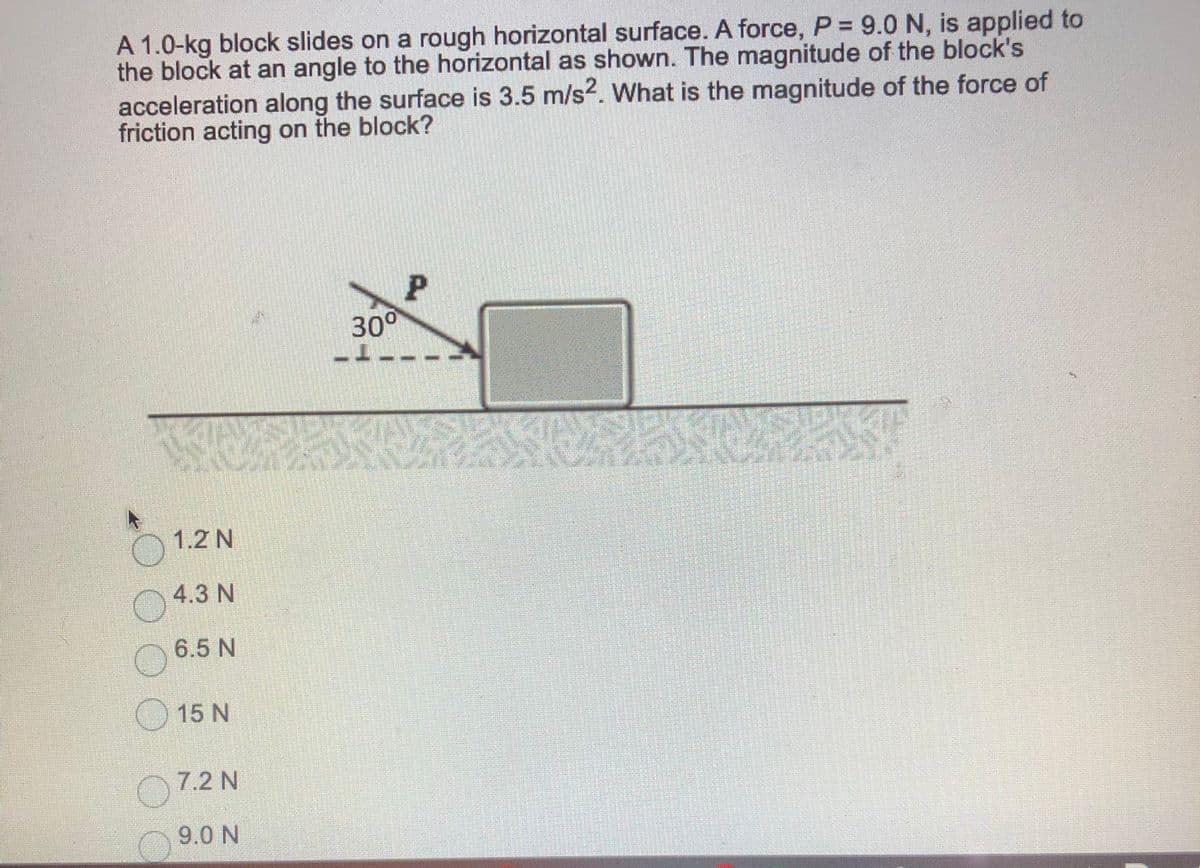A 1.0-kg block slides on a rough horizontal surface. A force, P = 9.0 N, is applied to
the block at an angle to the horizontal as shown. The magnitude of the block's
acceleration along the surface is 3.5 m/s?. What is the magnitude of the force of
friction acting on the block?
30°
1.2 N
4.3 N
6.5 N
O 15 N
7.2 N
9.0 N
