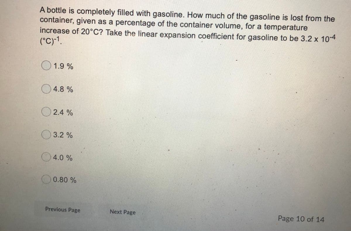 A bottle is completely filled with gasoline. How much of the gasoline is lost from the
container, given as a percentage of the container volume, for a temperature
increase of 20°C? Take the linear expansion coefficient for gasoline to be 3.2 x 104
(°C)-1.
1.9 %
4.8 %
2.4 %
O3.2 %
4.0 %
0.80 %
Previous Page
Next Page
Page 10 of 14
