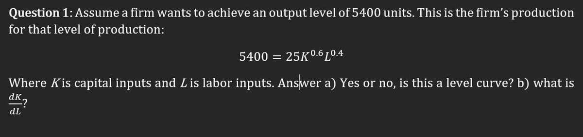 Question 1: Assume a firm wants to achieve an output level of 5400 units. This is the firm's production
for that level of production:
5400
25K0.6 L0.4
Where Kis capital inputs and Lis labor inputs. Answer a) Yes or no, is this a level curve? b) what is
dK2
dL
