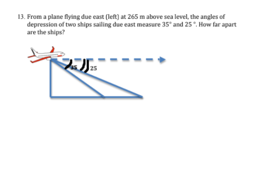 13. From a plane flying due east (left) at 265 m above sea level, the angles of
depression of two ships sailing due east measure 35° and 25 °. How far apart
are the ships?
25
