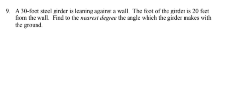 9. A 30-foot steel girder is leaning against a wall. The foot of the girder is 20 feet
from the wall. Find to the nearest degree the angle which the girder makes with
the ground.

