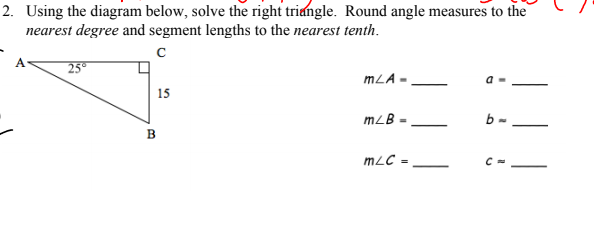 2. Using the diagram below, solve the right triangle. Round angle measures to the
nearest degree and segment lengths to the nearest tenth.
A
25
mLA •
15
mLB :
b -
B
mLC =
