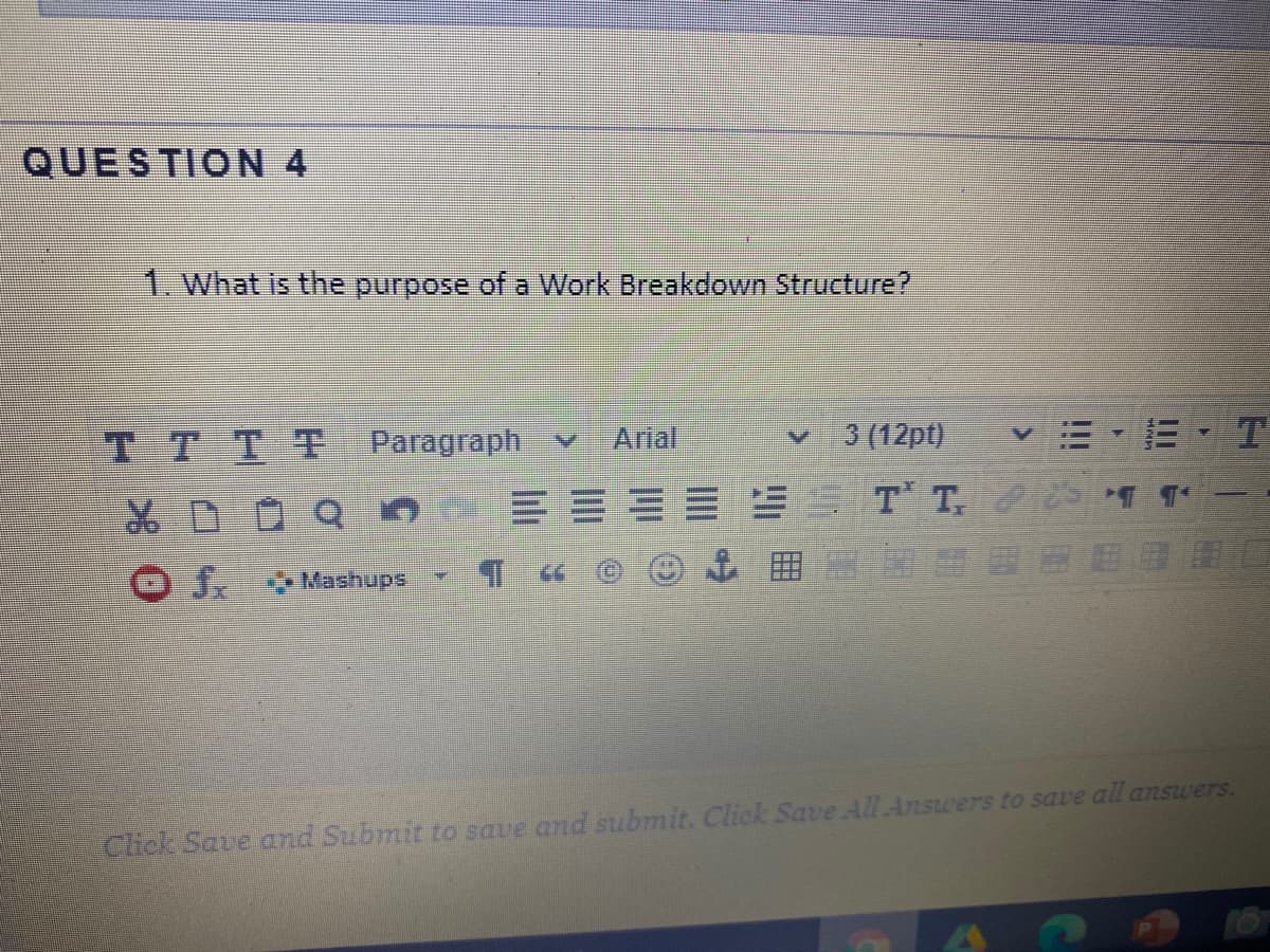 QUESTION 4
1. What is the purpose of a Work Breakdown Structure?
TTTT Paragraph v
Arial
3 (12pt)
DOQO
J Mashups
Chick Save and Submit to save and submit. Click Save All Answers to save all answers.
