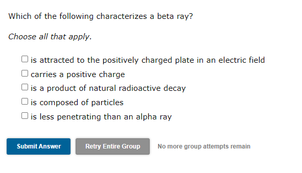Which of the following characterizes a beta ray?
Choose all that apply.
is attracted to the positively charged plate in an electric field
carries a positive charge
O is a product of natural radioactive decay
is composed of particles
O is less penetrating than an alpha ray
Submit Answer
Retry Entire Group
No more group attempts remain
