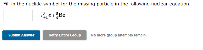 Fill in the nuclide symbol for the missing particle in the following nuclear equation.
+1e+Be
Submit Answer
Retry Entire Group
No more group attempts remain
