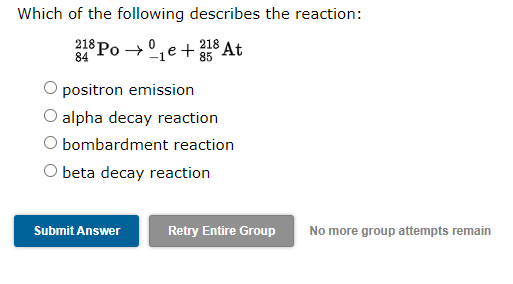 Which of the following describes the reaction:
3* Po → °,e+ At
218 At
85
84
positron emission
alpha decay reaction
O bombardment reaction
beta decay reaction
Submit Answer
Retry Entire Group
No more group attempts remain
