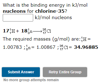 What is the binding energy in k]/mol
nucleons for chlorine-35?
kJ/mol nucleons
17 H+ 18,n→C1
The required masses (g/mol) are:H=
1.00783 ;;n= 1.00867 ;35CI= 34.96885
Submit Answer
Retry Entire Group
No more group attempts remain
