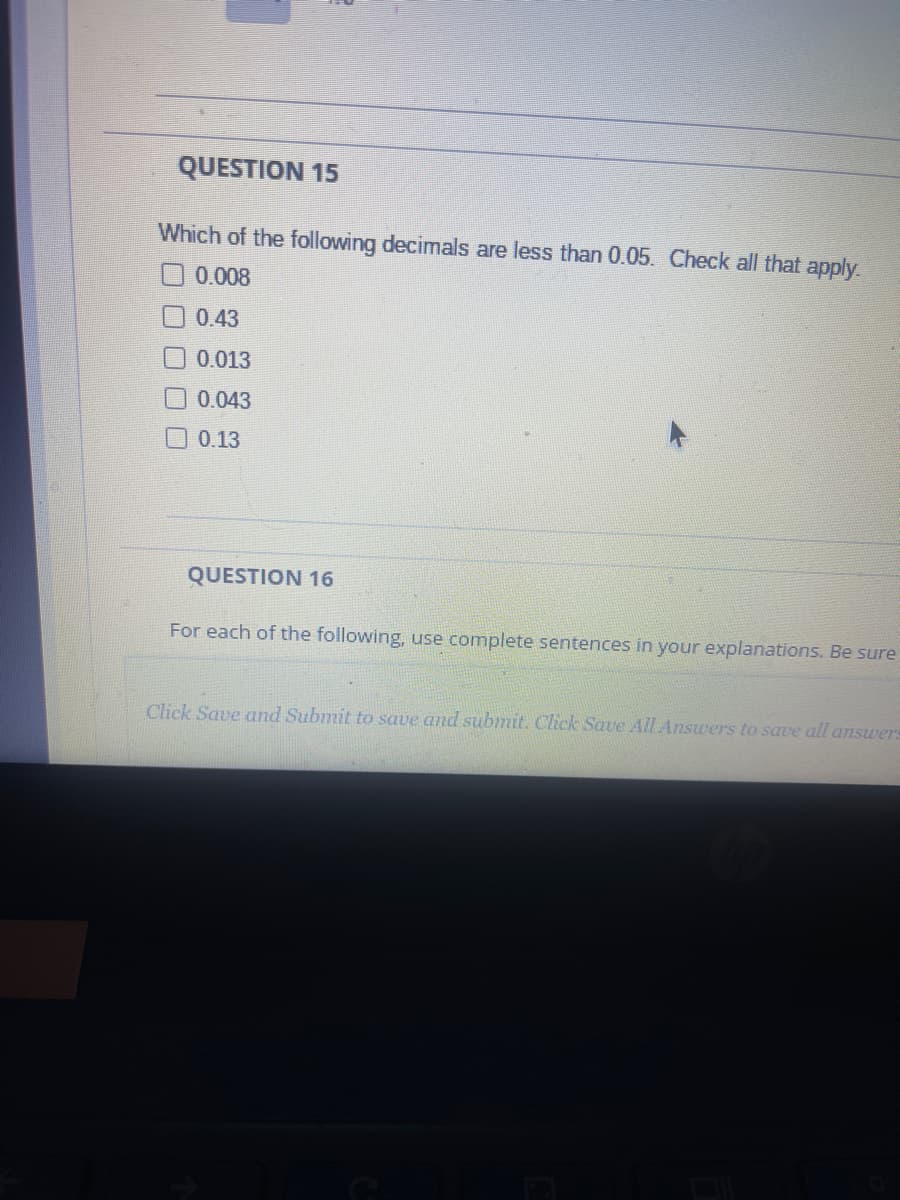 QUESTION 15
Which of the following decimals are less than 0.05. Check all that apply.
0.008
0.43
0.013
0.043
0.13
QUESTION 16
For each of the following, use complete sentences in your explanations. Be sure
Click Save and Submit to save and submit. Click Save All Answers to save all answers