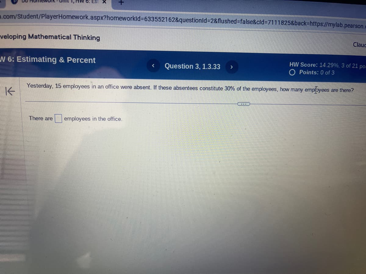 m.com/Student/PlayerHomework.aspx?homeworkId=633552162&questionId=2&flushed=false&cid=7111825&back=https://mylab.pearson.
EST X
veloping Mathematical Thinking
W 6: Estimating & Percent
K
There are
HW Score: 14.29%, 3 of 21 po.
O Points: 0 of 3
Yesterday, 15 employees in an office were absent. If these absentees constitute 30% of the employees, how many employees are there?
employees in the office.
< Question 3, 1.3.33
>
Clauc
CIE