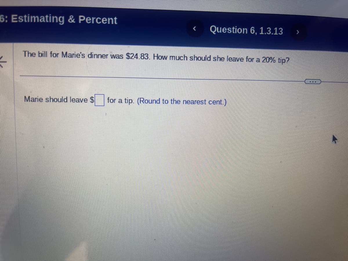 6: Estimating & Percent
t
Question 6, 1.3.13 >
The bill for Marie's dinner was $24.83. How much should she leave for a 20% tip?
Marie should leave $ for a tip. (Round to the nearest cent.)
