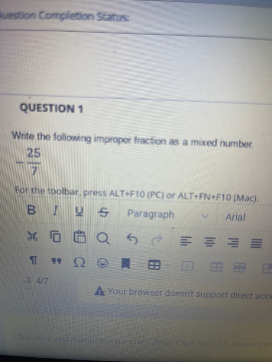 Question Completion Status:
QUESTION 1
Write the following improper fraction as a mixed number.
25
7
For the toolbar, press ALT+F10 (PC) or ALT+FN+F10 (Mac).
B IUS
Paragraph
XQ
5è
TT
-3 4/7
ΠΩΘ.Β
Arial
E
Your browser doesn't support direct acce
Click Save and Submit to save and submit. Click Save All Answers to