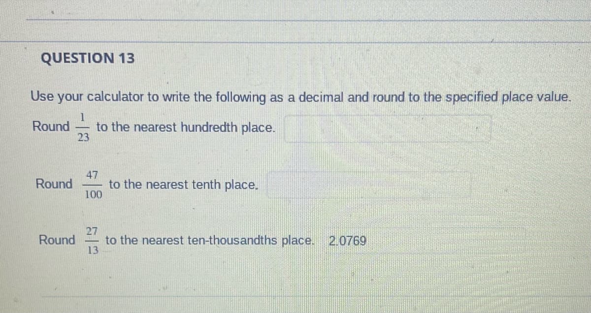 QUESTION 13
Use your calculator to write the following as a decimal and round to the specified place value.
1
Round to the nearest hundredth place.
23
Round
Round
47
100
to the nearest tenth place.
27
to the nearest ten-thousandths place. 2.0769
13