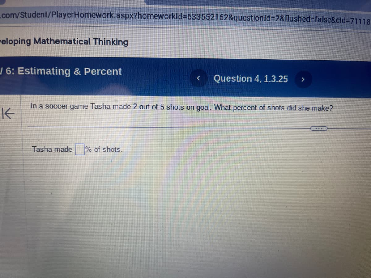 com/Student/PlayerHomework.aspx?homeworkId=633552162&questionId=2&flushed=false&cid=71118
eloping Mathematical Thinking
/ 6: Estimating & Percent
K
< Question 4, 1.3.25
Tasha made% of shots.
>
In a soccer game Tasha made 2 out of 5 shots on goal. What percent of shots did she make?