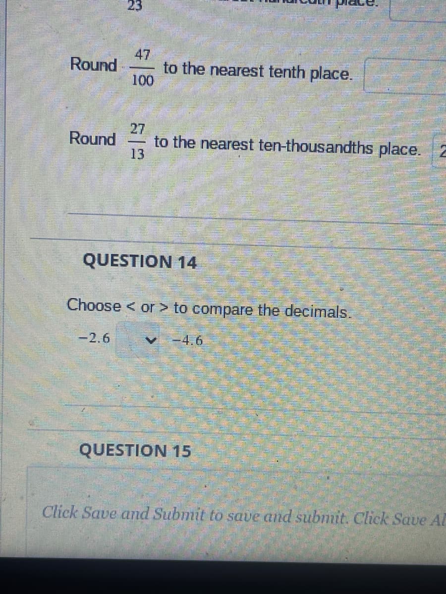 Round
Round
3
100
MODE.
to the nearest tenth place.
to the nearest ten-thousandths place.
V
QUESTION 14
Choose < or > to compare the decimals.
-2.6
QUESTION 15
Click Save and Submit to save and submit. Click Save Al