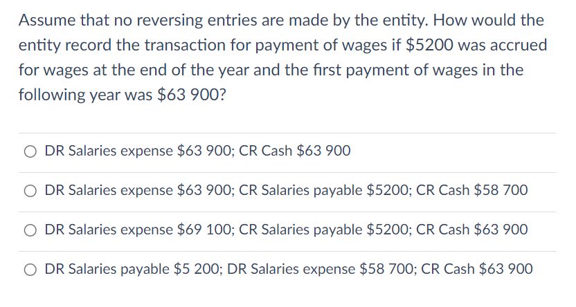 Assume that no reversing entries are made by the entity. How would the
entity record the transaction for payment of wages if $5200 was accrued
for wages at the end of the year and the first payment of wages in the
following year was $63 900?
O DR Salaries expense $63 900; CR Cash $63 900
O DR Salaries expense $63 900; CR Salaries payable $5200; CR Cash $58 700
O DR Salaries expense $69 100; CR Salaries payable $5200; CR Cash $63 900
O DR Salaries payable $5 200; DR Salaries expense $58 700; CR Cash $63 900