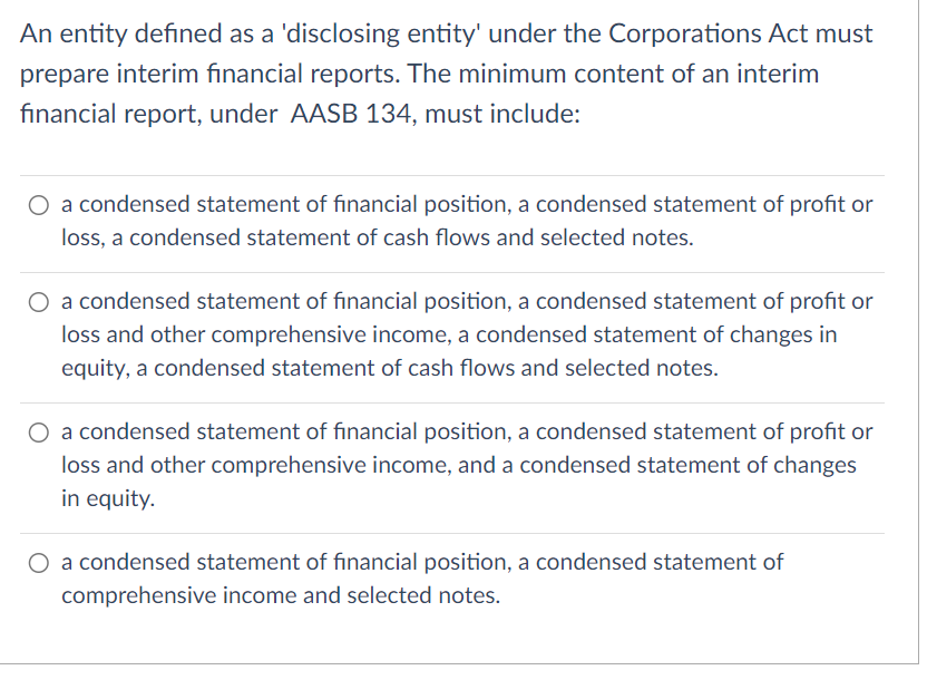 An entity defined as a 'disclosing entity' under the Corporations Act must
prepare interim financial reports. The minimum content of an interim
financial report, under AASB 134, must include:
O a condensed statement of financial position, a condensed statement of profit or
loss, a condensed statement of cash flows and selected notes.
O a condensed statement of financial position, a condensed statement of profit or
loss and other comprehensive income, a condensed statement of changes in
equity, a condensed statement of cash flows and selected notes.
O a condensed statement of financial position, a condensed statement of profit or
loss and other comprehensive income, and a condensed statement of changes
in equity.
O a condensed statement of financial position, a condensed statement of
comprehensive income and selected notes.