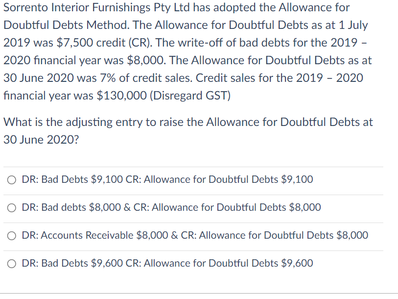 Sorrento Interior Furnishings Pty Ltd has adopted the Allowance for
Doubtful Debts Method. The Allowance for Doubtful Debts as at 1 July
2019 was $7,500 credit (CR). The write-off of bad debts for the 2019 -
2020 financial year was $8,000. The Allowance for Doubtful Debts as at
30 June 2020 was 7% of credit sales. Credit sales for the 2019 - 2020
financial year was $130,000 (Disregard GST)
What is the adjusting entry to raise the Allowance for Doubtful Debts at
30 June 2020?
O DR: Bad Debts $9,100 CR: Allowance for Doubtful Debts $9,100
O DR: Bad debts $8,000 & CR: Allowance for Doubtful Debts $8,000
DR: Accounts Receivable $8,000 & CR: Allowance for Doubtful Debts $8,000
O DR: Bad Debts $9,600 CR: Allowance for Doubtful Debts $9,600