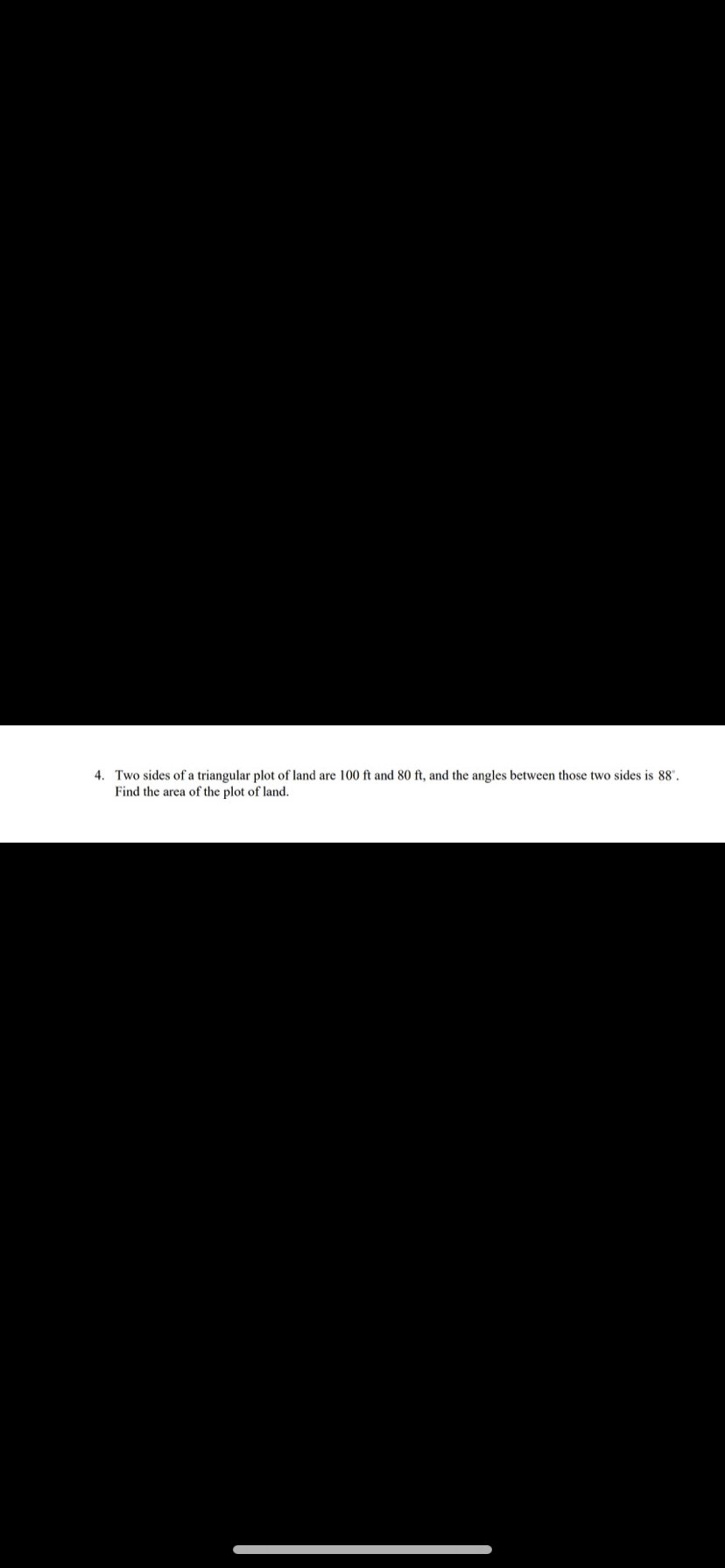 4. Two sides of a triangular plot of land are 100 ft and
Find the area of the plot of land.
ft, and the angles between those two sides is 88".
