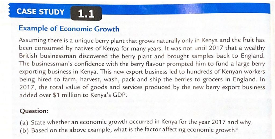 CASE STUDY
1.1
Example of Economic Growth
Assuming there is a unique berry plant that grows naturally only in Kenya and the fruit has
been consumed by natives of Kenya for many years. It was not until 2017 that a wealthy
British businessman discovered the berry plant and brought samples back to England.
The businessman's confidence with the berry flavour prompted him to fund a large berry
exporting business in Kenya. This new export business led to hundreds of Kenyan workers
being hired to farm, harvest, wash, pack and ship the berries to grocers in England. In
2017, the total value of goods and services produced by the new berry export business
added over $1 million to Kenya's GDP.
Question:
(a) State whether an economic growth occurred in Kenya for the year 2017 and why.
(b) Based on the above example, what is the factor affecting economic growth?

