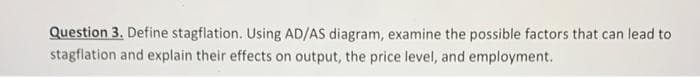 Question 3. Define stagflation. Using AD/AS diagram, examine the possible factors that can lead to
stagflation and explain their effects on output, the price level, and employment.
