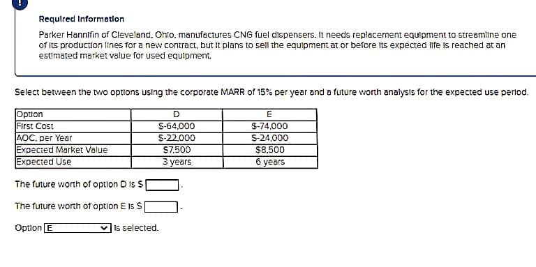 Required Information
Parker Hannifin of Cleveland, Ohto, manufactures CNG fuel dispensers. It needs replacement equipment to streamline one
of Its production lines for a new contract, but It plans to sell the equipment at or before its expected life is reached at an
estimated market value for used equipment.
Select between the two options using the corporate MARR of 15% per year and a future worth analysis for the expected use period.
Option
First Cost
AOC. per Year
Expected Market Value
Expected Use
S-64,000
$-22,000
S-74,000
S-24,000
$8,500
6 years
$7,500
З уears
The future worth of option D Is S
The future worth of option E 1s S
Option E
is selected.
